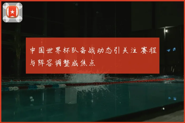 中国世界杯队备战动态引关注 赛程与阵容调整成焦点