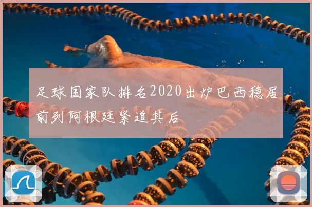 足球国家队排名2020出炉巴西稳居前列阿根廷紧追其后