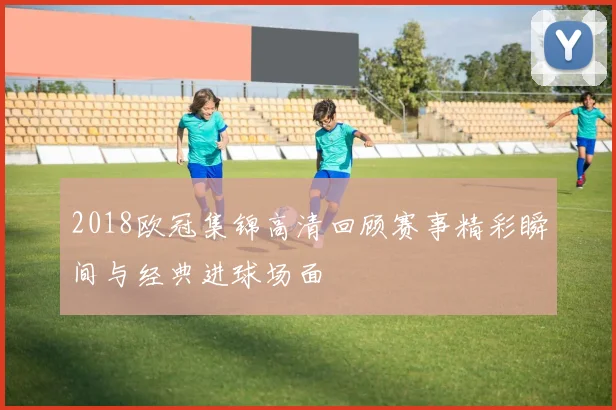 2018欧冠集锦高清回顾赛事精彩瞬间与经典进球场面