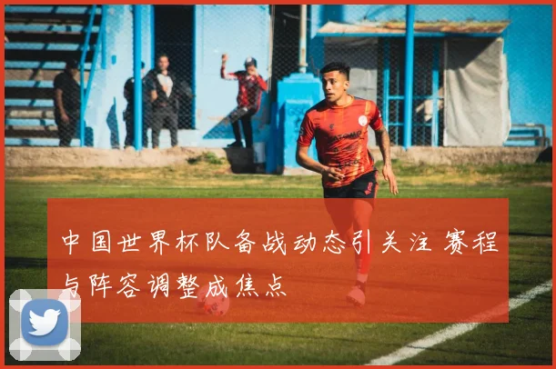 中国世界杯队备战动态引关注 赛程与阵容调整成焦点