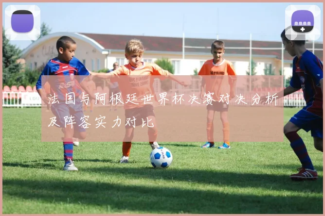 法国与阿根廷世界杯决赛对决分析及阵容实力对比
