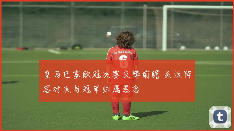 皇马巴塞欧冠决赛交锋前瞻 关注阵容对决与冠军归属悬念