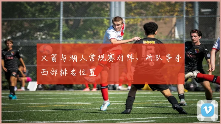 火箭与湖人常规赛对阵,两队争夺西部排名位置