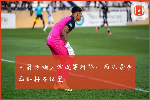 火箭与湖人常规赛对阵，两队争夺西部排名位置