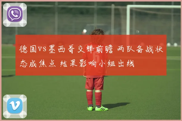 德国vs墨西哥交锋前瞻 两队备战状态成焦点 结果影响小组出线