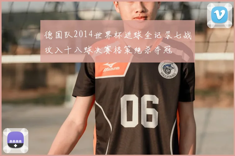 德国队2014世界杯进球全记录七战攻入十八球决赛格策绝杀夺冠