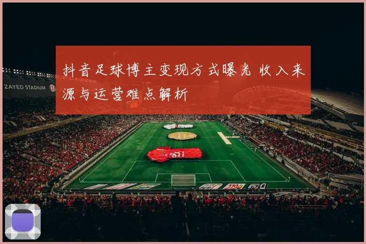 抖音足球博主变现方式曝光 收入来源与运营难点解析