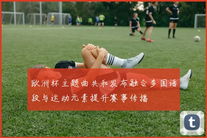 欧洲杯主题曲共和发布融合多国语段与运动元素提升赛事传播