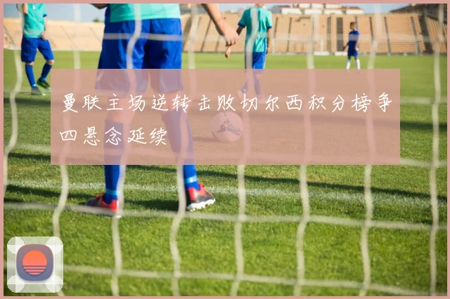 曼联主场逆转击败切尔西积分榜争四悬念延续