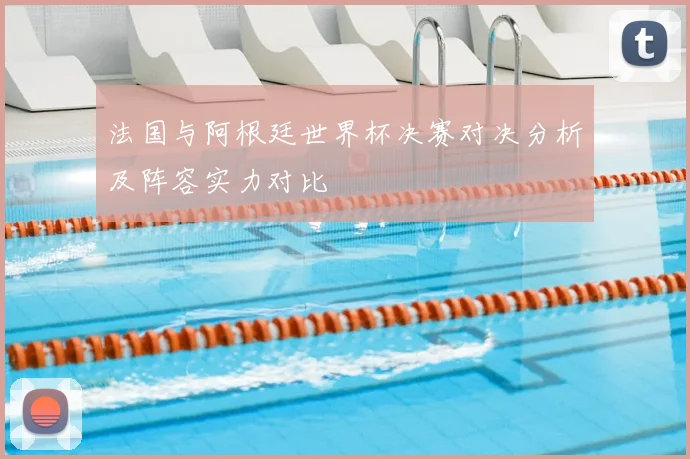 法国与阿根廷世界杯决赛对决分析及阵容实力对比