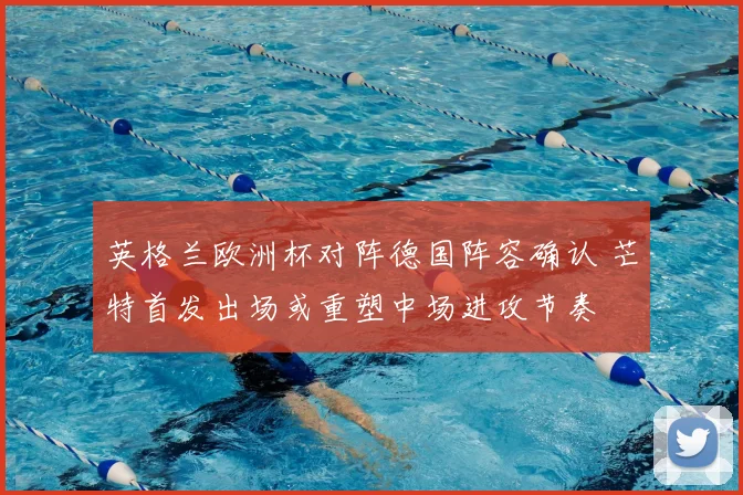 英格兰欧洲杯对阵德国阵容确认 芒特首发出场或重塑中场进攻节奏