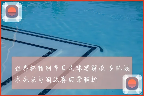 世界杯特别节目足球宴解读 多队战术亮点与淘汰赛前景解析