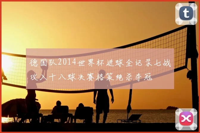 德国队2014世界杯进球全记录七战攻入十八球决赛格策绝杀夺冠