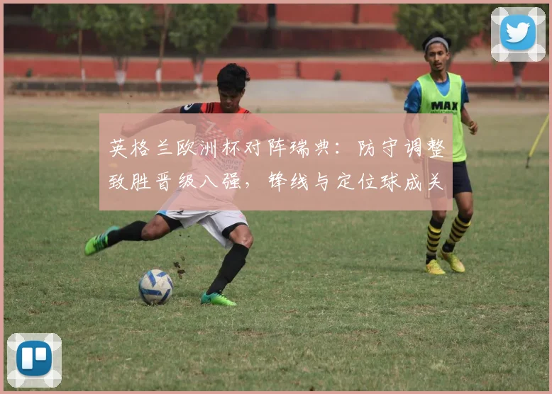 英格兰欧洲杯对阵瑞典:防守调整致胜晋级八强,锋线与定位球成关键