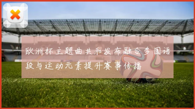 欧洲杯主题曲共和发布融合多国语段与运动元素提升赛事传播