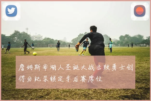 詹姆斯率湖人圣诞大战击败勇士创得分纪录锁定季后赛席位