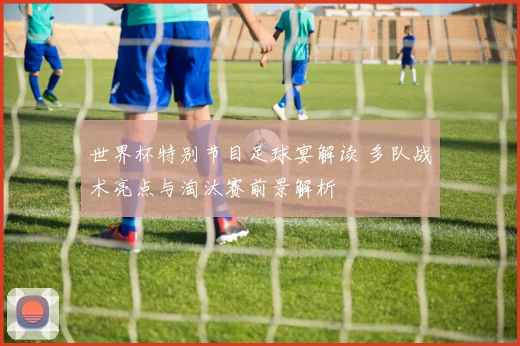 世界杯特别节目足球宴解读 多队战术亮点与淘汰赛前景解析