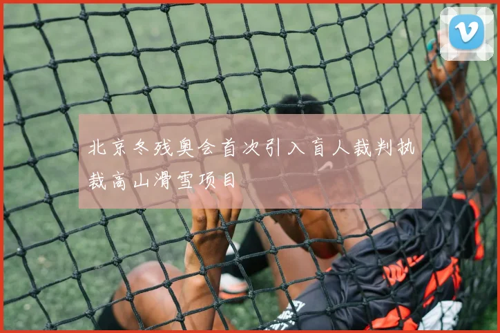 北京冬残奥会首次引入盲人裁判执裁高山滑雪项目