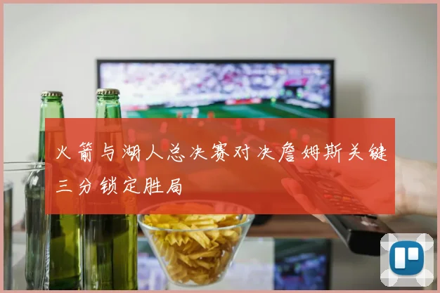 火箭与湖人总决赛对决詹姆斯关键三分锁定胜局