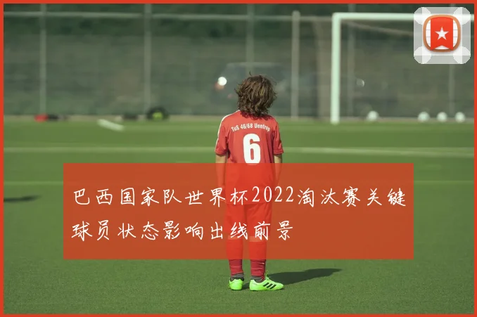 巴西国家队世界杯2022淘汰赛关键球员状态影响出线前景