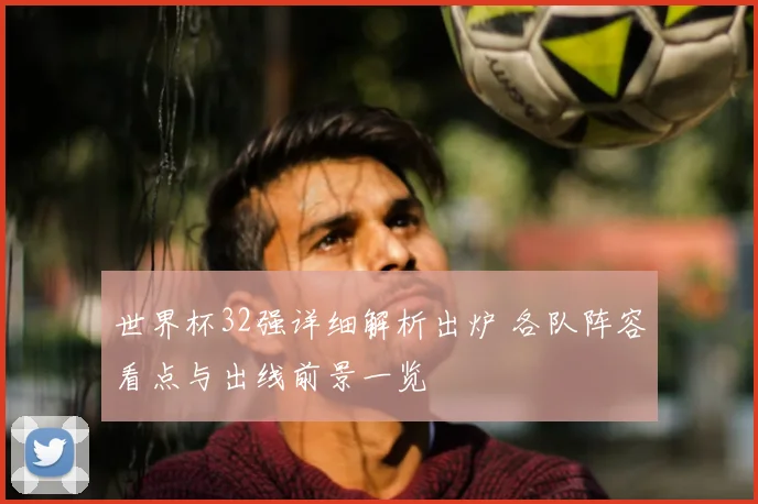 世界杯32强详细解析出炉 各队阵容看点与出线前景一览