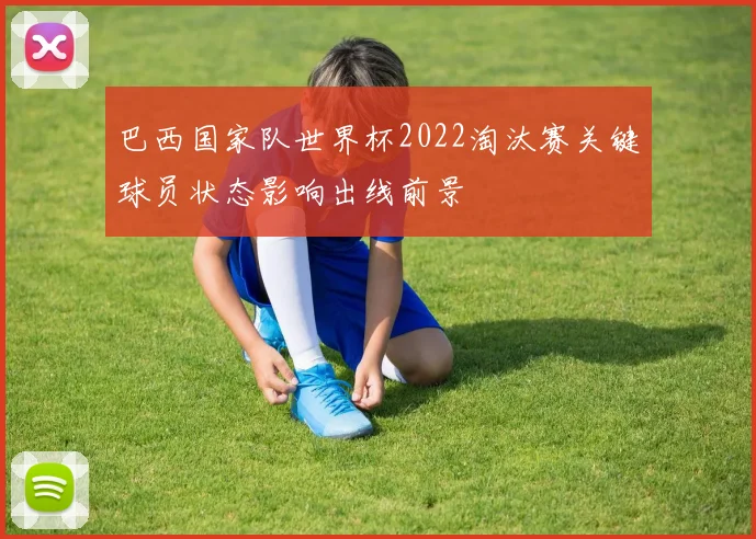 巴西国家队世界杯2022淘汰赛关键球员状态影响出线前景